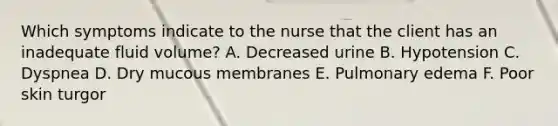 Which symptoms indicate to the nurse that the client has an inadequate fluid volume? A. Decreased urine B. Hypotension C. Dyspnea D. Dry mucous membranes E. Pulmonary edema F. Poor skin turgor