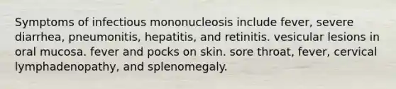 Symptoms of infectious mononucleosis include fever, severe diarrhea, pneumonitis, hepatitis, and retinitis. vesicular lesions in oral mucosa. fever and pocks on skin. sore throat, fever, cervical lymphadenopathy, and splenomegaly.