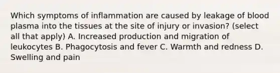 Which symptoms of inflammation are caused by leakage of blood plasma into the tissues at the site of injury or invasion? (select all that apply) A. Increased production and migration of leukocytes B. Phagocytosis and fever C. Warmth and redness D. Swelling and pain