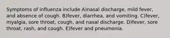 Symptoms of influenza include A)nasal discharge, mild fever, and absence of cough. B)fever, diarrhea, and vomiting. C)fever, myalgia, sore throat, cough, and nasal discharge. D)fever, sore throat, rash, and cough. E)fever and pneumonia.