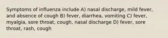 Symptoms of influenza include A) nasal discharge, mild fever, and absence of cough B) fever, diarrhea, vomiting C) fever, myalgia, sore throat, cough, nasal discharge D) fever, sore throat, rash, cough