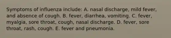 Symptoms of influenza include: A. nasal discharge, mild fever, and absence of cough. B. fever, diarrhea, vomiting. C. fever, myalgia, sore throat, cough, nasal discharge. D. fever, sore throat, rash, cough. E. fever and pneumonia.