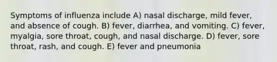 Symptoms of influenza include A) nasal discharge, mild fever, and absence of cough. B) fever, diarrhea, and vomiting. C) fever, myalgia, sore throat, cough, and nasal discharge. D) fever, sore throat, rash, and cough. E) fever and pneumonia