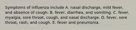 Symptoms of influenza include A. nasal discharge, mild fever, and absence of cough. B. fever, diarrhea, and vomiting. C. fever, myalgia, sore throat, cough, and nasal discharge. D. fever, sore throat, rash, and cough. E. fever and pneumonia.