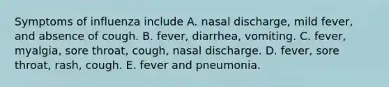 Symptoms of influenza include A. nasal discharge, mild fever, and absence of cough. B. fever, diarrhea, vomiting. C. fever, myalgia, sore throat, cough, nasal discharge. D. fever, sore throat, rash, cough. E. fever and pneumonia.