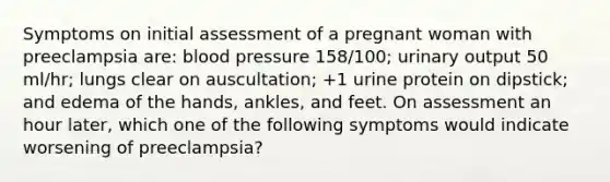 Symptoms on initial assessment of a pregnant woman with preeclampsia are: blood pressure 158/100; urinary output 50 ml/hr; lungs clear on auscultation; +1 urine protein on dipstick; and edema of the hands, ankles, and feet. On assessment an hour later, which one of the following symptoms would indicate worsening of preeclampsia?