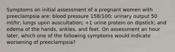 Symptoms on initial assessment of a pregnant women with preeclampsia are: blood pressure 158/100; urinary output 50 ml/hr; lungs upon auscultation; +1 urine protein on dipstick; and edema of the hands, ankles, and feet. On assessment an hour later, which one of the following symptoms would indicate worsening of preeclampsia?