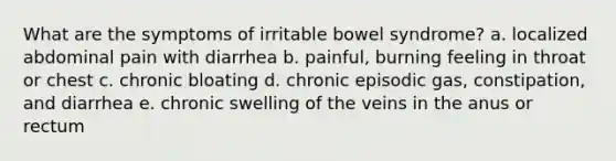 What are the symptoms of irritable bowel syndrome? a. localized abdominal pain with diarrhea b. painful, burning feeling in throat or chest c. chronic bloating d. chronic episodic gas, constipation, and diarrhea e. chronic swelling of the veins in the anus or rectum