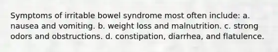 Symptoms of irritable bowel syndrome most often include: a. nausea and vomiting. b. weight loss and malnutrition. c. strong odors and obstructions. d. constipation, diarrhea, and flatulence.