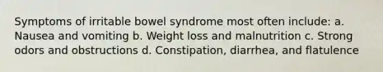 Symptoms of irritable bowel syndrome most often include: a. Nausea and vomiting b. Weight loss and malnutrition c. Strong odors and obstructions d. Constipation, diarrhea, and flatulence