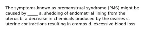 The symptoms known as premenstrual syndrome (PMS) might be caused by _____ a. shedding of endometrial lining from the uterus b. a decrease in chemicals produced by the ovaries c. uterine contractions resulting in cramps d. excessive blood loss