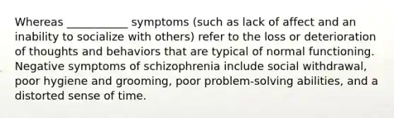 Whereas ___________ symptoms (such as lack of affect and an inability to socialize with others) refer to the loss or deterioration of thoughts and behaviors that are typical of normal functioning. Negative symptoms of schizophrenia include social withdrawal, poor hygiene and grooming, poor problem-solving abilities, and a distorted sense of time.