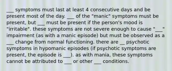 ___ symptoms must last at least 4 consecutive days and be present most of the day. ___ of the "manic" symptoms must be present, but ___ must be present if the person's mood is "irritable". these symptoms are not severe enough to cause "___" impairment (as with a manic episode) but must be observed as a ___ change from normal functioning. there are __ psychotic symptoms in hypomanic episodes (if psychotic symptoms are present, the episode is ___). as with mania, these symptoms cannot be attributed to ___ or other ___ conditions.