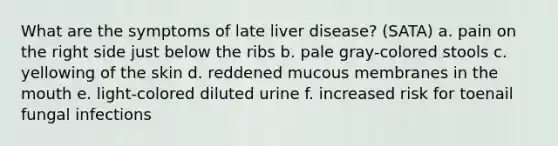 What are the symptoms of late liver disease? (SATA) a. pain on the right side just below the ribs b. pale gray-colored stools c. yellowing of the skin d. reddened mucous membranes in the mouth e. light-colored diluted urine f. increased risk for toenail fungal infections