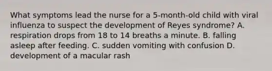 What symptoms lead the nurse for a 5-month-old child with viral influenza to suspect the development of Reyes syndrome? A. respiration drops from 18 to 14 breaths a minute. B. falling asleep after feeding. C. sudden vomiting with confusion D. development of a macular rash