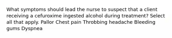 What symptoms should lead the nurse to suspect that a client receiving a cefuroxime ingested alcohol during treatment? Select all that apply. Pallor Chest pain Throbbing headache Bleeding gums Dyspnea