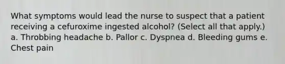 What symptoms would lead the nurse to suspect that a patient receiving a cefuroxime ingested alcohol? (Select all that apply.) a. Throbbing headache b. Pallor c. Dyspnea d. Bleeding gums e. Chest pain