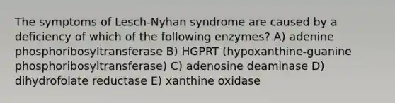 The symptoms of Lesch-Nyhan syndrome are caused by a deficiency of which of the following enzymes? A) adenine phosphoribosyltransferase B) HGPRT (hypoxanthine-guanine phosphoribosyltransferase) C) adenosine deaminase D) dihydrofolate reductase E) xanthine oxidase