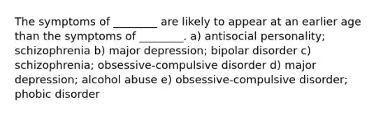 The symptoms of ________ are likely to appear at an earlier age than the symptoms of ________. a) antisocial personality; schizophrenia b) major depression; <a href='https://www.questionai.com/knowledge/kxIRqnWz5V-bipolar-disorder' class='anchor-knowledge'>bipolar disorder</a> c) schizophrenia; obsessive-compulsive disorder d) major depression; alcohol abuse e) obsessive-compulsive disorder; phobic disorder