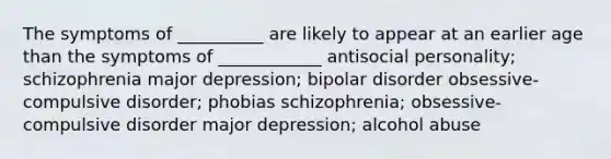 The symptoms of __________ are likely to appear at an earlier age than the symptoms of ____________ antisocial personality; schizophrenia major depression; bipolar disorder obsessive-compulsive disorder; phobias schizophrenia; obsessive-compulsive disorder major depression; alcohol abuse