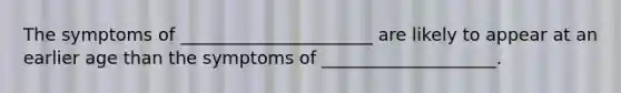 The symptoms of ______________________ are likely to appear at an earlier age than the symptoms of ____________________.