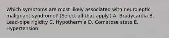 Which symptoms are most likely associated with neuroleptic malignant syndrome? (Select all that apply.) A. Bradycardia B. Lead-pipe rigidity C. Hypothermia D. Comatose state E. Hypertension