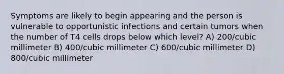 Symptoms are likely to begin appearing and the person is vulnerable to opportunistic infections and certain tumors when the number of T4 cells drops below which level? A) 200/cubic millimeter B) 400/cubic millimeter C) 600/cubic millimeter D) 800/cubic millimeter