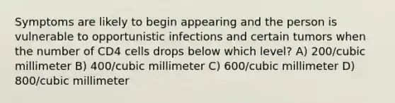 Symptoms are likely to begin appearing and the person is vulnerable to opportunistic infections and certain tumors when the number of CD4 cells drops below which level? A) 200/cubic millimeter B) 400/cubic millimeter C) 600/cubic millimeter D) 800/cubic millimeter