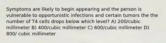 Symptoms are likely to begin appearing and the person is vulnerable to opportunistic infections and certain tumors the the number of T4 cells drops below which level? A) 200/cubic millimeter B) 400/cubic millimeter C) 600/cubic millimeter D) 800/ cubic millimeter