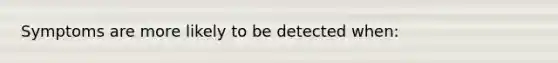 Symptoms are more likely to be detected when: