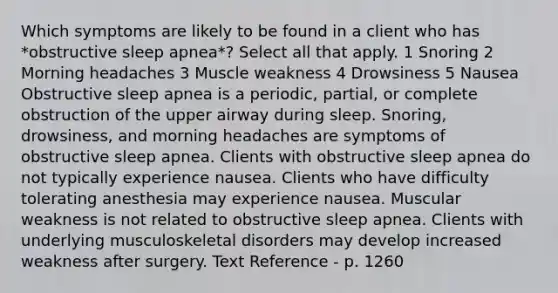 Which symptoms are likely to be found in a client who has *obstructive sleep apnea*? Select all that apply. 1 Snoring 2 Morning headaches 3 Muscle weakness 4 Drowsiness 5 Nausea Obstructive sleep apnea is a periodic, partial, or complete obstruction of the upper airway during sleep. Snoring, drowsiness, and morning headaches are symptoms of obstructive sleep apnea. Clients with obstructive sleep apnea do not typically experience nausea. Clients who have difficulty tolerating anesthesia may experience nausea. Muscular weakness is not related to obstructive sleep apnea. Clients with underlying musculoskeletal disorders may develop increased weakness after surgery. Text Reference - p. 1260