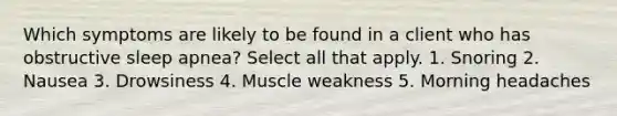 Which symptoms are likely to be found in a client who has obstructive sleep apnea? Select all that apply. 1. Snoring 2. Nausea 3. Drowsiness 4. Muscle weakness 5. Morning headaches