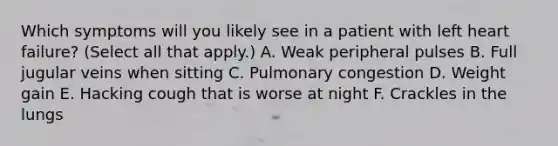 Which symptoms will you likely see in a patient with left heart failure? (Select all that apply.) A. Weak peripheral pulses B. Full jugular veins when sitting C. Pulmonary congestion D. Weight gain E. Hacking cough that is worse at night F. Crackles in the lungs