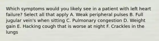 Which symptoms would you likely see in a patient with left heart failure? Select all that apply A. Weak peripheral pulses B. Full jugular vein's when sitting C. Pulmonary congestion D. Weight gain E. Hacking cough that is worse at night F. Crackles in the lungs