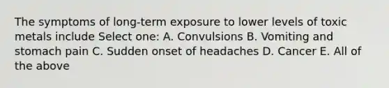 The symptoms of long-term exposure to lower levels of toxic metals include Select one: A. Convulsions B. Vomiting and stomach pain C. Sudden onset of headaches D. Cancer E. All of the above