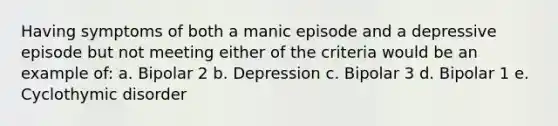 Having symptoms of both a manic episode and a depressive episode but not meeting either of the criteria would be an example of: a. Bipolar 2 b. Depression c. Bipolar 3 d. Bipolar 1 e. Cyclothymic disorder