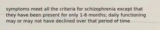 symptoms meet all the criteria for schizophrenia except that they have been present for only 1-6 months; daily functioning may or may not have declined over that period of time