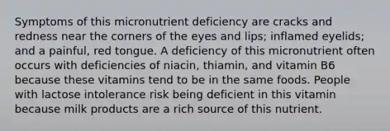 Symptoms of this micronutrient deficiency are cracks and redness near the corners of the eyes and lips; inflamed eyelids; and a painful, red tongue. A deficiency of this micronutrient often occurs with deficiencies of niacin, thiamin, and vitamin B6 because these vitamins tend to be in the same foods. People with lactose intolerance risk being deficient in this vitamin because milk products are a rich source of this nutrient.