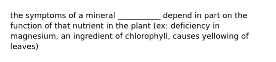 the symptoms of a mineral ___________ depend in part on the function of that nutrient in the plant (ex: deficiency in magnesium, an ingredient of chlorophyll, causes yellowing of leaves)