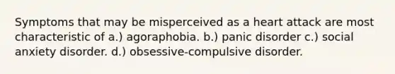 Symptoms that may be misperceived as a heart attack are most characteristic of a.) agoraphobia. b.) panic disorder c.) social anxiety disorder. d.) obsessive-compulsive disorder.