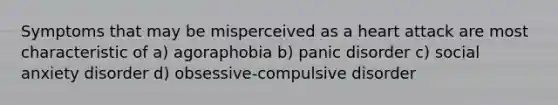 Symptoms that may be misperceived as a heart attack are most characteristic of a) agoraphobia b) panic disorder c) social anxiety disorder d) obsessive-compulsive disorder