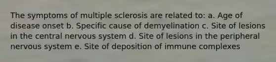 The symptoms of multiple sclerosis are related to: a. Age of disease onset b. Specific cause of demyelination c. Site of lesions in the central nervous system d. Site of lesions in the peripheral nervous system e. Site of deposition of immune complexes