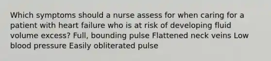 Which symptoms should a nurse assess for when caring for a patient with heart failure who is at risk of developing fluid volume excess? Full, bounding pulse Flattened neck veins Low blood pressure Easily obliterated pulse