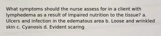 What symptoms should the nurse assess for in a client with lymphedema as a result of impaired nutrition to the tissue? a. Ulcers and infection in the edematous area b. Loose and wrinkled skin c. Cyanosis d. Evident scaring