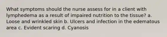 What symptoms should the nurse assess for in a client with lymphedema as a result of impaired nutrition to the tissue? a. Loose and wrinkled skin b. Ulcers and infection in the edematous area c. Evident scaring d. Cyanosis