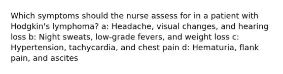 Which symptoms should the nurse assess for in a patient with Hodgkin's lymphoma? a: Headache, visual changes, and hearing loss b: Night sweats, low-grade fevers, and weight loss c: Hypertension, tachycardia, and chest pain d: Hematuria, flank pain, and ascites