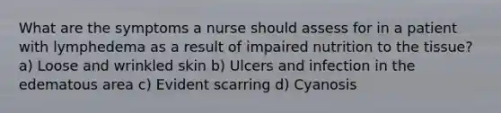 What are the symptoms a nurse should assess for in a patient with lymphedema as a result of impaired nutrition to the tissue? a) Loose and wrinkled skin b) Ulcers and infection in the edematous area c) Evident scarring d) Cyanosis