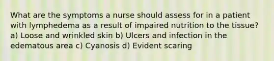 What are the symptoms a nurse should assess for in a patient with lymphedema as a result of impaired nutrition to the tissue? a) Loose and wrinkled skin b) Ulcers and infection in the edematous area c) Cyanosis d) Evident scaring