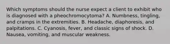 Which symptoms should the nurse expect a client to exhibit who is diagnosed with a pheochromocytoma? A. Numbness, tingling, and cramps in the extremities. B. Headache, diaphoresis, and palpitations. C. Cyanosis, fever, and classic signs of shock. D. Nausea, vomiting, and muscular weakness.