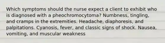 Which symptoms should the nurse expect a client to exhibit who is diagnosed with a pheochromocytoma? Numbness, tingling, and cramps in the extremities. Headache, diaphoresis, and palpitations. Cyanosis, fever, and classic signs of shock. Nausea, vomiting, and muscular weakness